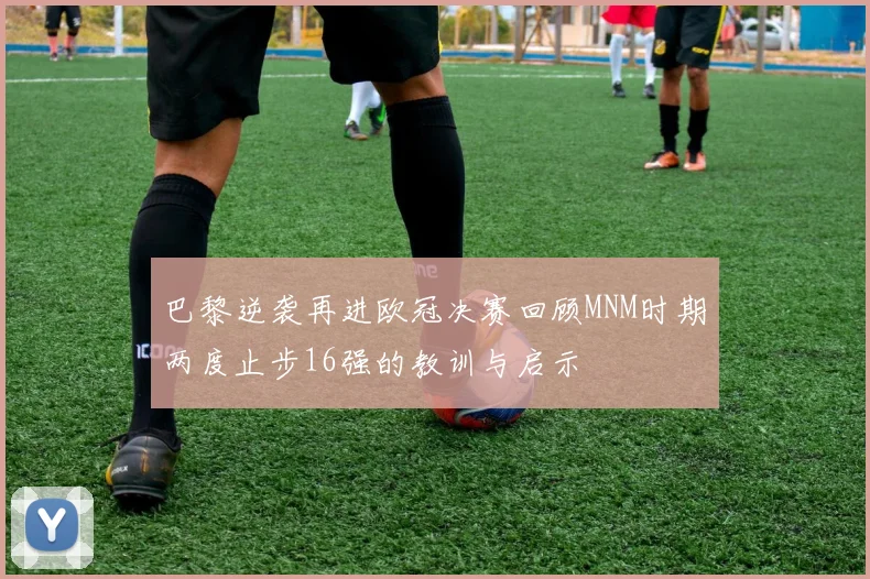 巴黎逆袭再进欧冠决赛回顾MNM时期两度止步16强的教训与启示