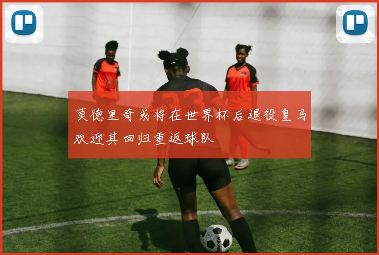莫德里奇或将在世界杯后退役皇马欢迎其回归重返球队