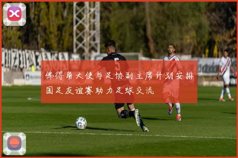 佛得角大使与足协副主席计划安排国足友谊赛助力足球交流