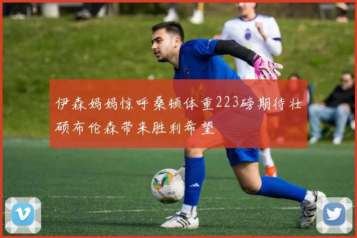 伊森妈妈惊呼桑顿体重223磅期待壮硕布伦森带来胜利希望