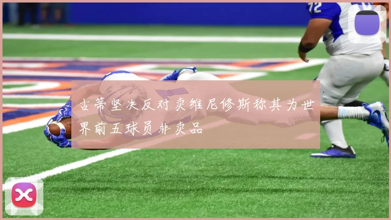 古蒂坚决反对卖维尼修斯称其为世界前五球员非卖品