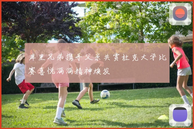 库里兄弟携手父亲共赏杜克大学比赛喜悦满满精神焕发