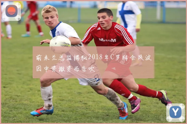 前米兰总监揭秘2018年C罗转会风波因中资撤资而告吹