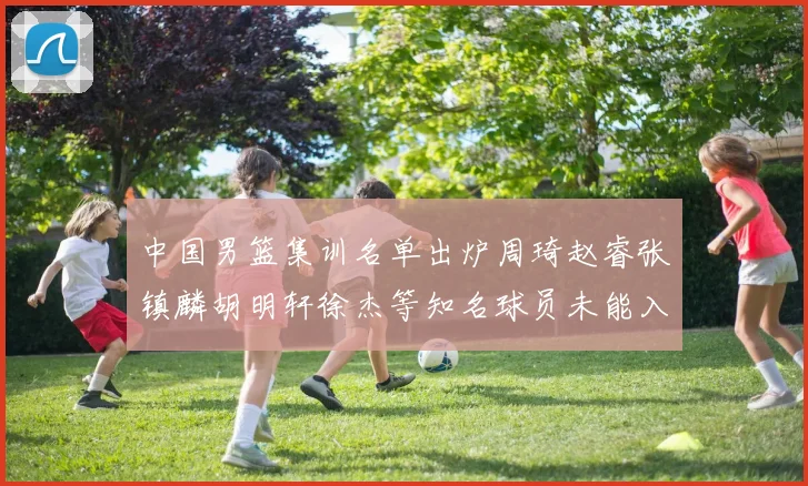 中国男篮集训名单出炉周琦赵睿张镇麟胡明轩徐杰等知名球员未能入选