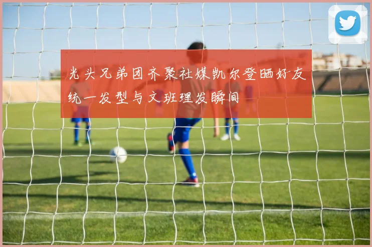 光头兄弟团齐聚社媒凯尔登晒好友统一发型与文班理发瞬间
