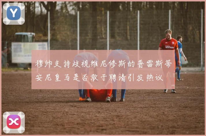 穆帅支持歧视维尼修斯的普雷斯蒂安尼皇马是否敢于聘请引发热议