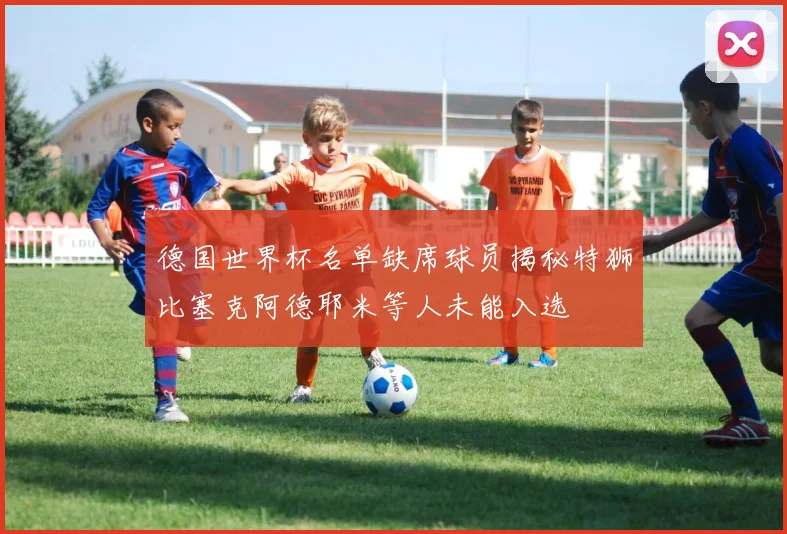 德国世界杯名单缺席球员揭秘特狮比塞克阿德耶米等人未能入选