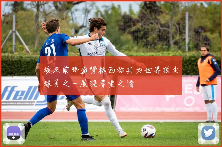 埃及前锋盛赞梅西称其为世界顶尖球员之一展现尊重之情