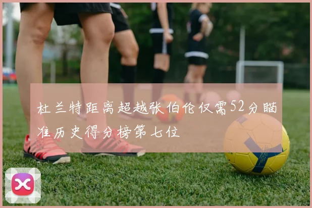 杜兰特距离超越张伯伦仅需52分瞄准历史得分榜第七位