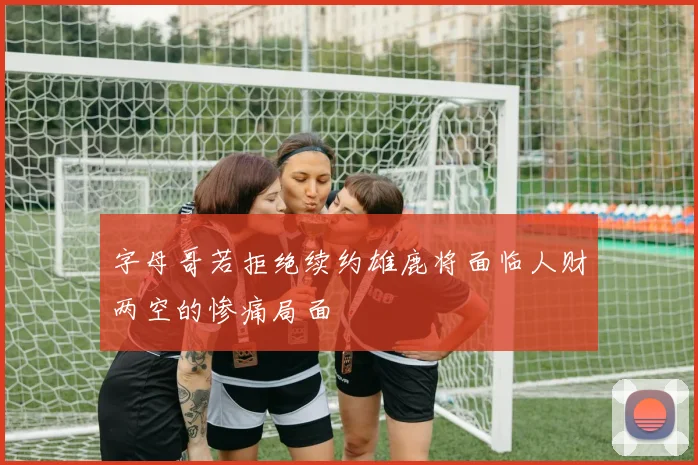 字母哥若拒绝续约雄鹿将面临人财两空的惨痛局面