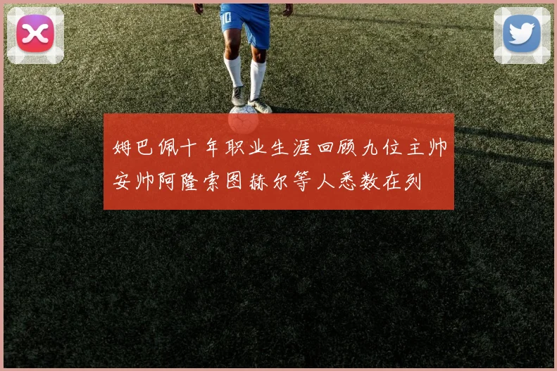 姆巴佩十年职业生涯回顾九位主帅安帅阿隆索图赫尔等人悉数在列