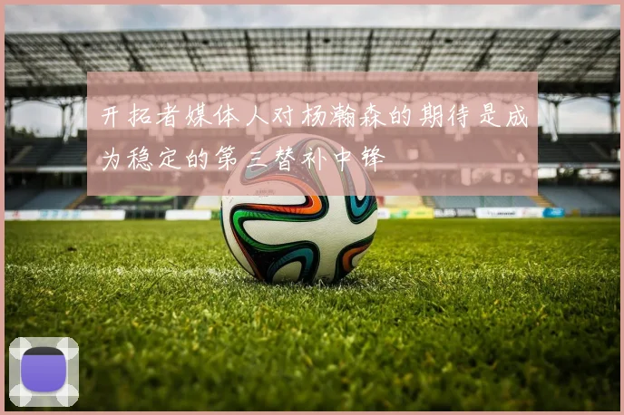 开拓者媒体人对杨瀚森的期待是成为稳定的第三替补中锋