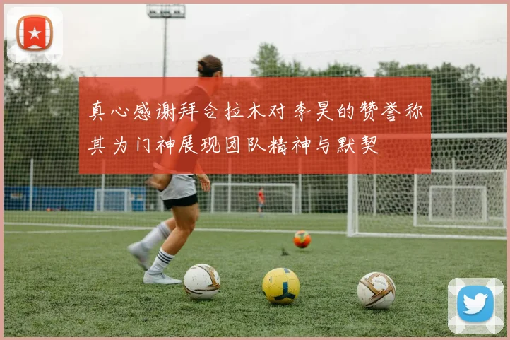 真心感谢拜合拉木对李昊的赞誉称其为门神展现团队精神与默契