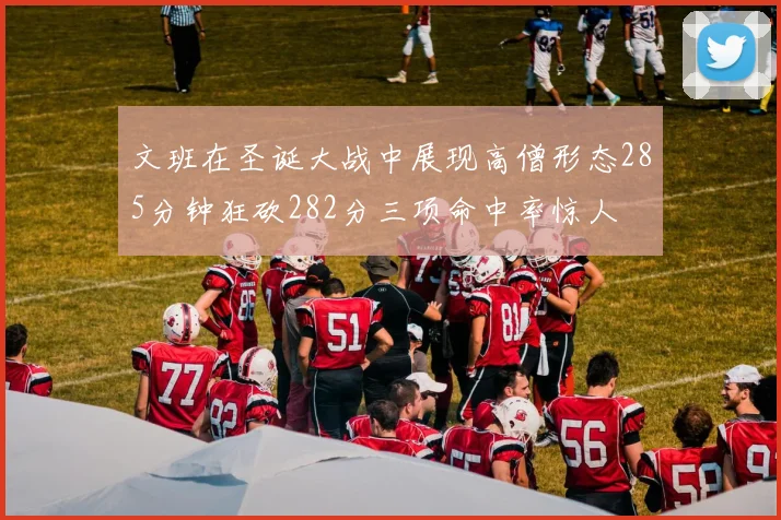 文班在圣诞大战中展现高僧形态285分钟狂砍282分三项命中率惊人