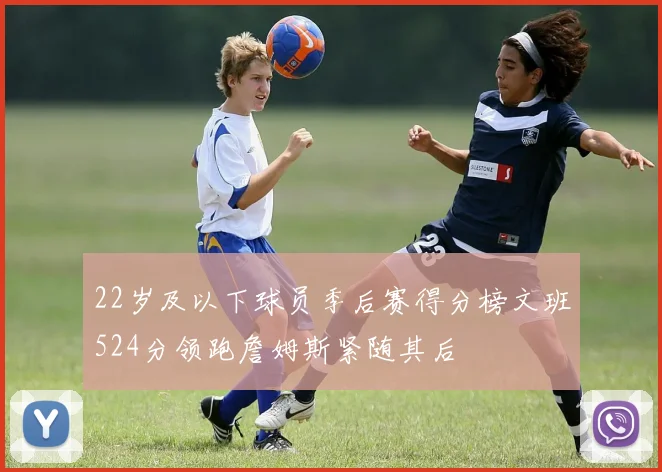 22岁及以下球员季后赛得分榜文班524分领跑詹姆斯紧随其后