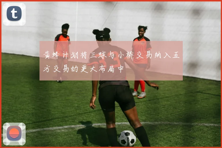 黄蜂计划将三球与小桥交易纳入五方交易的更大布局中