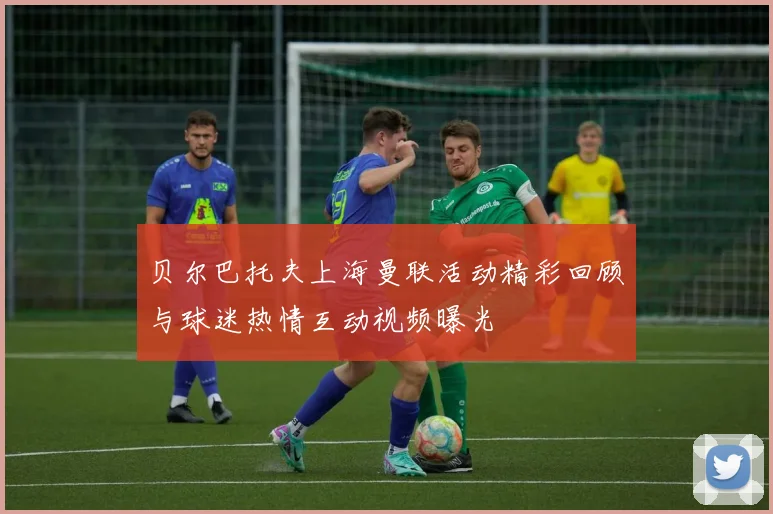 贝尔巴托夫上海曼联活动精彩回顾与球迷热情互动视频曝光