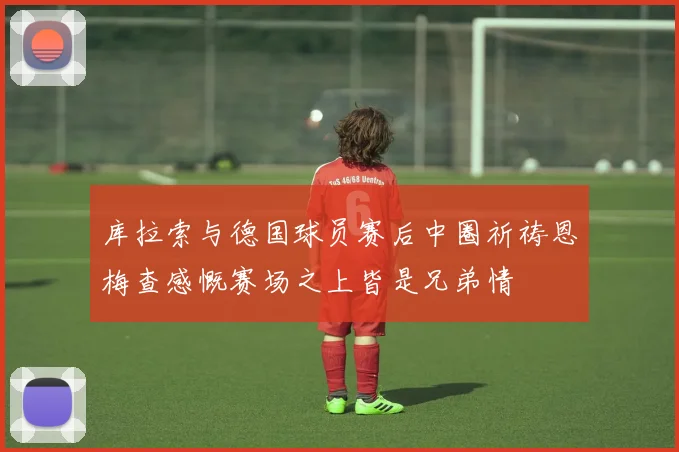 库拉索与德国球员赛后中圈祈祷恩梅查感慨赛场之上皆是兄弟情