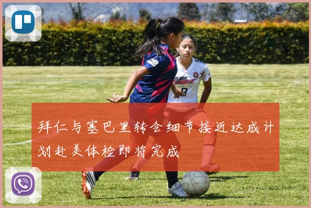 拜仁与塞巴里转会细节接近达成计划赴美体检即将完成