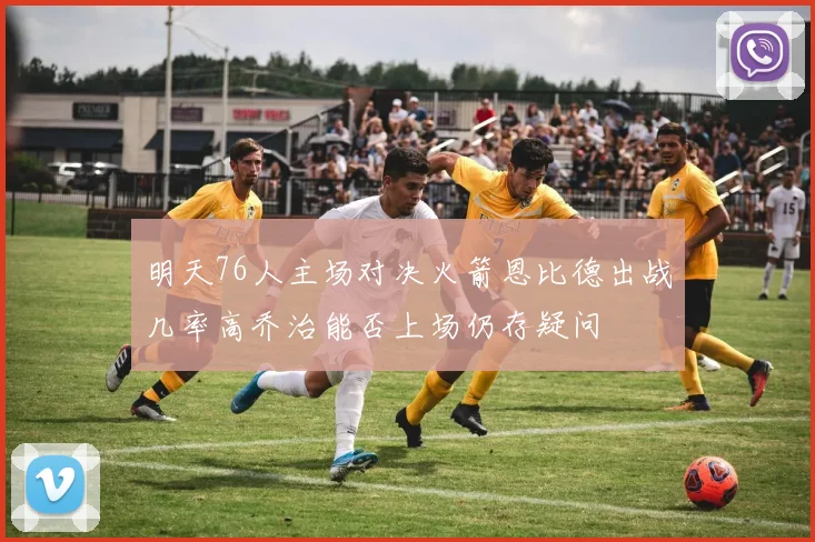 明天76人主场对决火箭恩比德出战几率高乔治能否上场仍存疑问