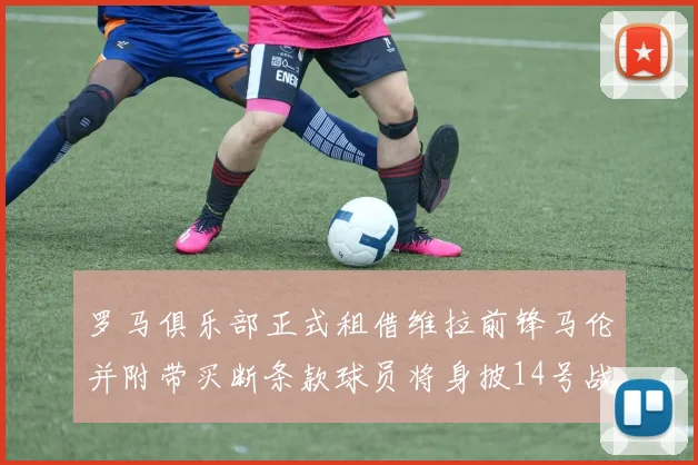 罗马俱乐部正式租借维拉前锋马伦并附带买断条款球员将身披14号战袍